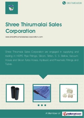 08376806538
A Member of
Shree Thirumalai Sales
Corporation
www.shreethirumalaisalescorporation.com
HDPE Pipes & Fittings Water Stoppers Ball Valves & Bitumen Pads Industrial Hoses Rubber
Hoses PVC Hoses Silicone Hoses Silicone Tubings SS Bellows & Couplings Industrial
Pneumatic Fittings Industrial Brass Sprinklers PP Products HDPE Pipes & Fittings Water
Stoppers Ball Valves & Bitumen Pads Industrial Hoses Rubber Hoses PVC Hoses Silicone
Hoses Silicone Tubings SS Bellows & Couplings Industrial Pneumatic Fittings Industrial Brass
Sprinklers PP Products HDPE Pipes & Fittings Water Stoppers Ball Valves & Bitumen
Pads Industrial Hoses Rubber Hoses PVC Hoses Silicone Hoses Silicone Tubings SS Bellows &
Couplings Industrial Pneumatic Fittings Industrial Brass Sprinklers PP Products HDPE Pipes &
Fittings Water Stoppers Ball Valves & Bitumen Pads Industrial Hoses Rubber Hoses PVC
Hoses Silicone Hoses Silicone Tubings SS Bellows & Couplings Industrial Pneumatic
Fittings Industrial Brass Sprinklers PP Products HDPE Pipes & Fittings Water Stoppers Ball
Valves & Bitumen Pads Industrial Hoses Rubber Hoses PVC Hoses Silicone Hoses Silicone
Tubings SS Bellows & Couplings Industrial Pneumatic Fittings Industrial Brass Sprinklers PP
Products HDPE Pipes & Fittings Water Stoppers Ball Valves & Bitumen Pads Industrial
Hoses Rubber Hoses PVC Hoses Silicone Hoses Silicone Tubings SS Bellows &
Couplings Industrial Pneumatic Fittings Industrial Brass Sprinklers PP Products HDPE Pipes &
Fittings Water Stoppers Ball Valves & Bitumen Pads Industrial Hoses Rubber Hoses PVC
Hoses Silicone Hoses Silicone Tubings SS Bellows & Couplings Industrial Pneumatic
Fittings Industrial Brass Sprinklers PP Products HDPE Pipes & Fittings Water Stoppers Ball
Shree Thirumalai Sales Corporation are engaged in supplying and
trading in HDPE Pipe Fittings, Silicon, Teflon, S. S. Bellow, Vacuum
Hoses and Silicon Turbo Hoses, Hydraulic and Pneumatic Fittings and
Tubes.
 