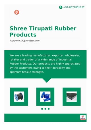 +91-8071801127
Shree Tirupati Rubber
Products
http://www.tirupatirubber.co.in/
We are a leading manufacturer, exporter, wholesaler,
retailer and trader of a wide range of Industrial
Rubber Products. Our products are highly appreciated
by the customers owing to their durability and
optimum tensile strength.
 