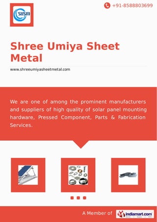 +91-8588803699
A Member of
Shree Umiya Sheet
Metal
www.shreeumiyasheetmetal.com
We are one of among the prominent manufacturers
and suppliers of high quality of solar panel mounting
hardware, Pressed Component, Parts & Fabrication
Services.
 