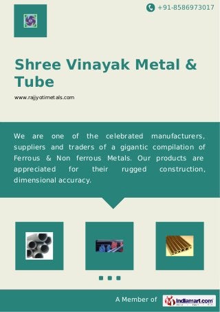 +91-8586973017
A Member of
Shree Vinayak Metal &
Tube
www.rajjyotimetals.com
We are one of the celebrated manufacturers,
suppliers and traders of a gigantic compilation of
Ferrous & Non ferrous Metals. Our products are
appreciated for their rugged construction,
dimensional accuracy.
 