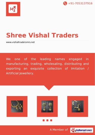 +91-7053137916
A Member of
Shree Vishal Traders
www.vishaltradersmrs.net
We one of the leading names engaged in
manufacturing, trading, wholesaling, distributing and
exporting an exquisite collection of Imitation /
Artificial Jewellery.
 