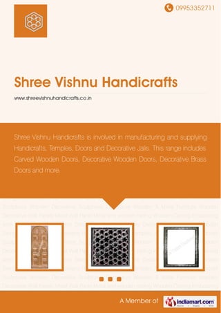09953352711
A Member of
Shree Vishnu Handicrafts
www.shreevishnuhandicrafts.co.in
Doors & Gates Jali Screens Frame Borders Home Temples Jharokha Frames Handicraft
Sculptures Wooden Decorative Sculptures Decorative Wooden & Metal Furniture Wooden
Decorative Wall Panels Metal Wall Panel Metal and wooden ceiling Wooden Carving Embossing
work Decorative Metal Items Decorative Furniture Home Decor Items Designer Wooden
Swing Doors & Gates Jali Screens Frame Borders Home Temples Jharokha Frames Handicraft
Sculptures Wooden Decorative Sculptures Decorative Wooden & Metal Furniture Wooden
Decorative Wall Panels Metal Wall Panel Metal and wooden ceiling Wooden Carving Embossing
work Decorative Metal Items Decorative Furniture Home Decor Items Designer Wooden
Swing Doors & Gates Jali Screens Frame Borders Home Temples Jharokha Frames Handicraft
Sculptures Wooden Decorative Sculptures Decorative Wooden & Metal Furniture Wooden
Decorative Wall Panels Metal Wall Panel Metal and wooden ceiling Wooden Carving Embossing
work Decorative Metal Items Decorative Furniture Home Decor Items Designer Wooden
Swing Doors & Gates Jali Screens Frame Borders Home Temples Jharokha Frames Handicraft
Sculptures Wooden Decorative Sculptures Decorative Wooden & Metal Furniture Wooden
Decorative Wall Panels Metal Wall Panel Metal and wooden ceiling Wooden Carving Embossing
work Decorative Metal Items Decorative Furniture Home Decor Items Designer Wooden
Swing Doors & Gates Jali Screens Frame Borders Home Temples Jharokha Frames Handicraft
Sculptures Wooden Decorative Sculptures Decorative Wooden & Metal Furniture Wooden
Decorative Wall Panels Metal Wall Panel Metal and wooden ceiling Wooden Carving Embossing
Shree Vishnu Handicrafts is involved in manufacturing and supplying
Handicrafts, Temples, Doors and Decorative Jalis. This range includes
Carved Wooden Doors, Decorative Wooden Doors, Decorative Brass
Doors and more.
 