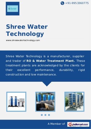 +91-9953360775

Shree Water
Technology
www.shreewatertechnology.com

Shree Water Technology is a manufacturer, supplier
and trader of RO & Water Treatment Plant. These
treatment plants are acknowledged by the clients for
their

excellent

performance,

durability,

construction and low maintenance.

A Member of

rigid

 