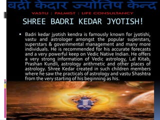 SHREE BADRI KEDAR JYOTISH!
 Badri kedar jyotish kendra is famously known for jyotishi,

vastu and astrologer amongst the popular superstars,
superstars & governmental management and many more
individuals. He is recommended for his accurate forecasts
and a very powerful keep on Vedic Native Indian. He offers
a very strong information of Vedic astrology, Lal Kitab,
Prashan Kundli, astrology arithmetic and other places of
astrology. Shree Kedar created in such children members
where he saw the practicals of astrology and vastu Shashtra
from the very starting of his beginning as his.

 