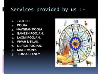 Services provided by us :1.
2.
3.
4.
5.
6.
7.
8.
9.

JYOTISH.
POOJA
NAVGRAH POOJA.
GANESH POOJAN.
LAXMI POOJAN.
VIVAH & TILAK.
DURGA POOJAN.
MATRIMONY.
CONSULTANCY.

 