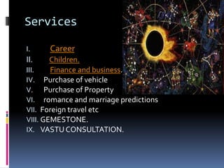 Services
I.

II.

Career.

Children.
III.
Finance and business.
IV. Purchase of vehicle
V. Purchase of Property
VI. romance and marriage predictions
VII. Foreign travel etc
VIII. GEMESTONE.
IX. VASTU CONSULTATION.

 