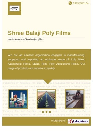 09953356154
A Member of
Shree Balaji Poly Films
www.indiamart.com/shreebalaji-polyfilms
Flexible Packaging Poly Agricultural Film Solar Film Liquid Packaging Film Lay On
Film Lining Films Jumbo Liners LDPE Bags Flexible Packaging Poly Agricultural Film Solar
Film Liquid Packaging Film Lay On Film Lining Films Jumbo Liners LDPE Bags Flexible
Packaging Poly Agricultural Film Solar Film Liquid Packaging Film Lay On Film Lining
Films Jumbo Liners LDPE Bags Flexible Packaging Poly Agricultural Film Solar Film Liquid
Packaging Film Lay On Film Lining Films Jumbo Liners LDPE Bags Flexible
Packaging Poly Agricultural Film Solar Film Liquid Packaging Film Lay On Film Lining
Films Jumbo Liners LDPE Bags Flexible Packaging Poly Agricultural Film Solar Film Liquid
Packaging Film Lay On Film Lining Films Jumbo Liners LDPE Bags Flexible
Packaging Poly Agricultural Film Solar Film Liquid Packaging Film Lay On Film Lining
Films Jumbo Liners LDPE Bags Flexible Packaging Poly Agricultural Film Solar Film Liquid
Packaging Film Lay On Film Lining Films Jumbo Liners LDPE Bags Flexible
Packaging Poly Agricultural Film Solar Film Liquid Packaging Film Lay On Film Lining
Films Jumbo Liners LDPE Bags Flexible Packaging Poly Agricultural Film Solar Film Liquid
Packaging Film Lay On Film Lining Films Jumbo Liners LDPE Bags Flexible
Packaging Poly Agricultural Film Solar Film Liquid Packaging Film Lay On Film Lining
Films Jumbo Liners LDPE Bags Flexible Packaging Poly Agricultural Film Solar Film Liquid
Packaging Film Lay On Film Lining Films Jumbo Liners LDPE Bags Flexible
Packaging Poly Agricultural Film Solar Film Liquid Packaging Film Lay On Film Lining
We are an eminent organization engaged in manufacturing,
supplying and exporting an exclusive range of Poly Films,
Agricultural Films, Mulch Film, Poly Agricultural Films. Our
range of products are superior in quality.
 