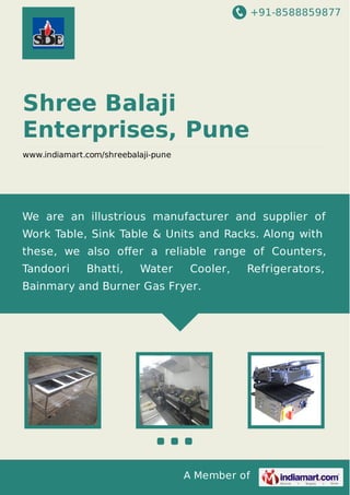 +91-8588859877
A Member of
Shree Balaji
Enterprises, Pune
www.indiamart.com/shreebalaji-pune
We are an illustrious manufacturer and supplier of
Work Table, Sink Table & Units and Racks. Along with
these, we also oﬀer a reliable range of Counters,
Tandoori Bhatti, Water Cooler, Refrigerators,
Bainmary and Burner Gas Fryer.
 