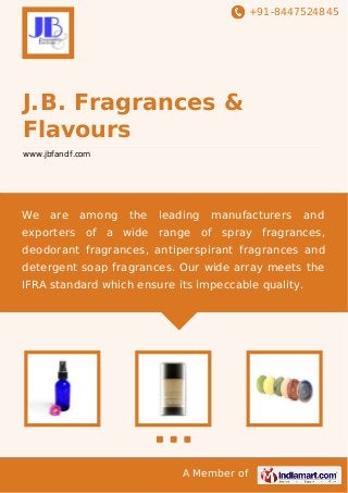 +91-8447524845
A Member of
J.B. Fragrances &
Flavours
www.jbfandf.com
We are among the leading manufacturers and
exporters of a wide range of spray fragrances,
deodorant fragrances, antiperspirant fragrances and
detergent soap fragrances. Our wide array meets the
IFRA standard which ensure its impeccable quality.
 