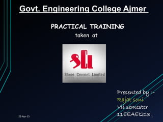 PRACTICAL TRAINING
taken at
Presented by :-
Rajat soni
Vii semester
11EEAEI213
Govt. Engineering College Ajmer
22-Apr-15 1
 