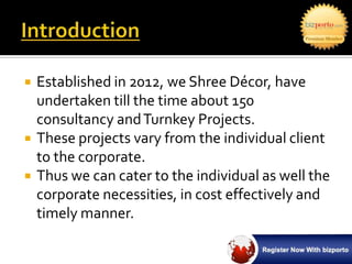    Established in 2012, we Shree Décor, have
    undertaken till the time about 150
    consultancy and Turnkey Projects.
   These projects vary from the individual client
    to the corporate.
   Thus we can cater to the individual as well the
    corporate necessities, in cost effectively and
    timely manner.
 