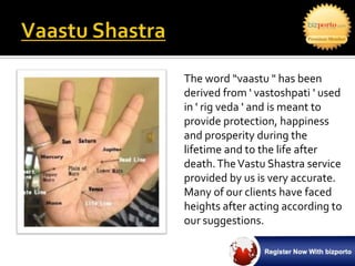 The word “vaastu " has been
derived from ' vastoshpati ' used
in ' rig veda ' and is meant to
provide protection, happiness
and prosperity during the
lifetime and to the life after
death. The Vastu Shastra service
provided by us is very accurate.
Many of our clients have faced
heights after acting according to
our suggestions.
 