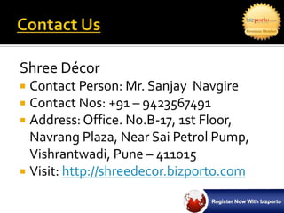 Shree Décor
 Contact Person: Mr. Sanjay Navgire
 Contact Nos: +91 – 9423567491
 Address: Office. No.B-17, 1st Floor,
  Navrang Plaza, Near Sai Petrol Pump,
  Vishrantwadi, Pune – 411015
 Visit: http://shreedecor.bizporto.com
 