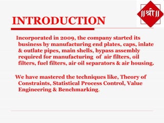 INTRODUCTION
Incorporated in 2009, the company started its
 business by manufacturing end plates, caps, inlate
 & outlate pipes, main shells, bypass assembly
 required for manufacturing of air filters, oil
 filters, fuel filters, air oil separators & air housing.

We have mastered the techniques like, Theory of
 Constraints, Statistical Process Control, Value
 Engineering & Benchmarking.
 