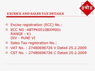 EXCSICE AND SALES TAX DETAILS


   Excise registration (ECC) No.:
   ECC NO -ABTPK0510BXM001
    RANGE - K1
    DIV - PUNE VI
   Sales Tax registration No.:
   VAT No. : 27480696726 V Dated 25.2.2009
   CST No. : 27480696726 C Dated 25.2.2009
 