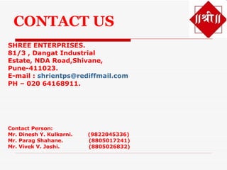 CONTACT US
SHREE ENTERPRISES.
81/3 , Dangat Industrial
Estate, NDA Road,Shivane,
Pune-411023.
E-mail : shrientps@rediffmail.com
PH – 020 64168911.




Contact Person:
Mr. Dinesh Y. Kulkarni.   (9822045336)
Mr. Parag Shahane.        (8805017241)
Mr. Vivek V. Joshi.       (8805026832)
 