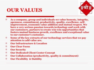 OUR VALUES
   As a company, group and individuals we value honesty, integrity,
    openness, commitment, productivity, quality, excellence, self-
    improvement, economic value addition and mutual respect. We
    have a very serious passion towards technology and work with
    our customers, partners to create win-win opportunities that
    fosters mutual business growth, excellence and exceptional value
    to our customer's customer.
   Some of the key extracts of our technology services that we pay
    attention to add value are.
   Our Infrastructure & Location
   Our Clear Focus
   Our Security
   Our Dedicated Client Center Concept
   Our Collaboration (productivity, quality & commitment)
   Our Flexibility & Stability
 