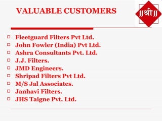 VALUABLE CUSTOMERS


   Fleetguard Filters Pvt Ltd.
   John Fowler (India) Pvt Ltd.
   Ashra Consultants Pvt. Ltd.
   J.J. Filters.
   JMD Engineers.
   Shripad Filters Pvt Ltd.
   M/S Jal Associates.
   Janhavi Filters.
   JHS Taigne Pvt. Ltd.
 