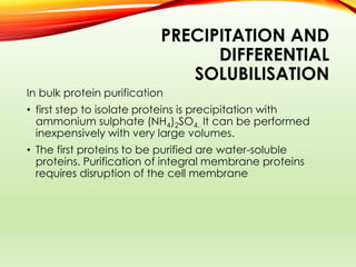 PRECIPITATION AND
DIFFERENTIAL
SOLUBILISATION
In bulk protein purification
• first step to isolate proteins is precipitation with
ammonium sulphate (NH4)2SO4. It can be performed
inexpensively with very large volumes.
• The first proteins to be purified are water-soluble
proteins. Purification of integral membrane proteins
requires disruption of the cell membrane
 