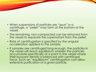 • When suspensions of particles are “spun” in a
centrifuge, a “pellet” may form at the bottom of the
vessel.
• The remaining, non-compacted can be removed from
the vessel to separate the supernatant from the pellet.
• Rate of centrifugation is specified by the angular
acceleration applied to the sample.
• If samples are centrifuged long enough, the particles in
the vessel will reach equilibrium wherein the particles
accumulate specifically at a point in the vessel where
their buoyant density is balanced with centrifugal
force. Such an “equilibrium” centrifugation can allow
extensive purification of a given particle.
 