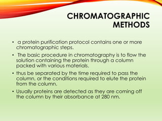 CHROMATOGRAPHIC
METHODS
• a protein purification protocol contains one or more
chromatographic steps.
• The basic procedure in chromatography is to flow the
solution containing the protein through a column
packed with various materials.
• thus be separated by the time required to pass the
column, or the conditions required to elute the protein
from the column.
• Usually proteins are detected as they are coming off
the column by their absorbance at 280 nm.
 