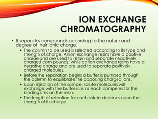 ION EXCHANGE
CHROMATOGRAPHY
• It separates compounds according to the nature and
degree of their ionic charge.
 The column to be used is selected according to its type and
strength of charge. Anion exchange resins have a positive
charge and are used to retain and separate negatively
charged com pounds, while cation exchange resins have a
negative charge and are used to separate positively
charged molecules.
 Before the separation begins a buffer is pumped through
the column to equilibrate the opposing charged ions.
 Upon injection of the sample, solute molecules will
exchange with the buffer ions as each competes for the
binding sites on the resin.
 The length of retention for each solute depends upon the
strength of its charge.
 