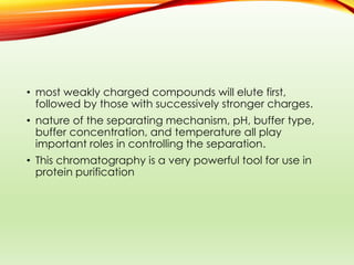 • most weakly charged compounds will elute first,
followed by those with successively stronger charges.
• nature of the separating mechanism, pH, buffer type,
buffer concentration, and temperature all play
important roles in controlling the separation.
• This chromatography is a very powerful tool for use in
protein purification
 