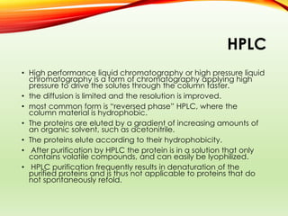HPLC
• High performance liquid chromatography or high pressure liquid
chromatography is a form of chromatography applying high
pressure to drive the solutes through the column faster.
• the diffusion is limited and the resolution is improved.
• most common form is “reversed phase” HPLC, where the
column material is hydrophobic.
• The proteins are eluted by a gradient of increasing amounts of
an organic solvent, such as acetonitrile.
• The proteins elute according to their hydrophobicity.
• After purification by HPLC the protein is in a solution that only
contains volatile compounds, and can easily be lyophilized.
• HPLC purification frequently results in denaturation of the
purified proteins and is thus not applicable to proteins that do
not spontaneously refold.
 