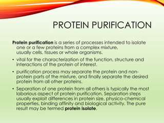PROTEIN PURIFICATION
Protein purification is a series of processes intended to isolate
one or a few proteins from a complex mixture,
usually cells, tissues or whole organisms.
• vital for the characterization of the function, structure and
interactions of the protein of interest.
• purification process may separate the protein and non-
protein parts of the mixture, and finally separate the desired
protein from all other proteins.
• Separation of one protein from all others is typically the most
laborious aspect of protein purification. Separation steps
usually exploit differences in protein size, physico-chemical
properties, binding affinity and biological activity. The pure
result may be termed protein isolate.
 