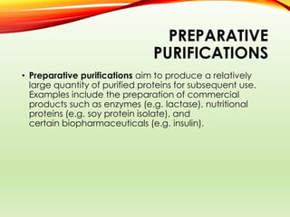 PREPARATIVE
PURIFICATIONS
• Preparative purifications aim to produce a relatively
large quantity of purified proteins for subsequent use.
Examples include the preparation of commercial
products such as enzymes (e.g. lactase), nutritional
proteins (e.g. soy protein isolate), and
certain biopharmaceuticals (e.g. insulin).
 