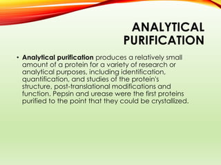 ANALYTICAL
PURIFICATION
• Analytical purification produces a relatively small
amount of a protein for a variety of research or
analytical purposes, including identification,
quantification, and studies of the protein's
structure, post-translational modifications and
function. Pepsin and urease were the first proteins
purified to the point that they could be crystallized.
 