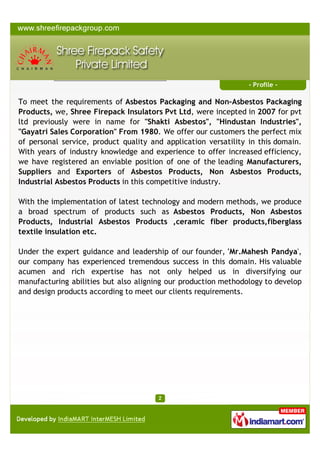 Profile
To

meet

the

requirements

of Asbestos Packaging and Non-Asbestos

Packaging Products, we, Shree Firepack Safety Private Limited, were
incepted

in 2007,

previously

were

in

name

for "Shakti

Asbestos",

"Hindustan Industries", "Gayatri Sales Corporation" since 1980. We oﬀer
our customers the perfect mix of personal service, product quality and
application versatility in this domain. With years of industry knowledge and
experience to oﬀer increased eﬃciency, we have registered an enviable position
of one of the leading Manufacturers, Suppliers and Importers of Asbestos
Products & Ceramic Fiber Products in this competitive industry.
With the implementation of latest technology and modern methods, we produce
a broad spectrum of products such as Asbestos Products, Non Asbestos Products,
Industrial Asbestos Products, Ceramic ﬁber products, ﬁberglass textile insulation
etc.
Under the expert guidance and leadership of our founder, 'Mr.Mahesh
Pandya', our company has experienced tremendous success in this domain. His
valuable acumen and rich expertise has not only helped us in diversifying our
manufacturing abilities but also aligning our production methodology to develop
and design products according to meet our clients requirements. Our consistent
focus on customer driven applications and advanced, high quality production
solutions and services assist us in meeting the demands of a rapidly expanding
customer base.
In addition, our quality system is constantly improved through continuous
monitoring by employee involvement throughout our organization. This enables
us to meet the changing needs of the industry and our own commitment to
supply quality products competitively priced on a timely basis to our clients.

A Member of

 