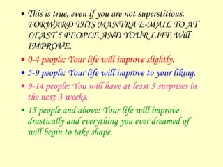 This is true, even if you are not superstitious. FORWARD THIS MANTRA E-MAIL TO AT LEAST 5 PEOPLE AND YOUR LIFE Will IMPROVE.  0-4 people: Your life will improve slightly. 5-9 people: Your life will improve to your liking. 9-14 people: You will have at least 5 surprises in the next 3 weeks. 15 people and above: Your life will improve drastically and everything you ever dreamed of will begin to take shape. 