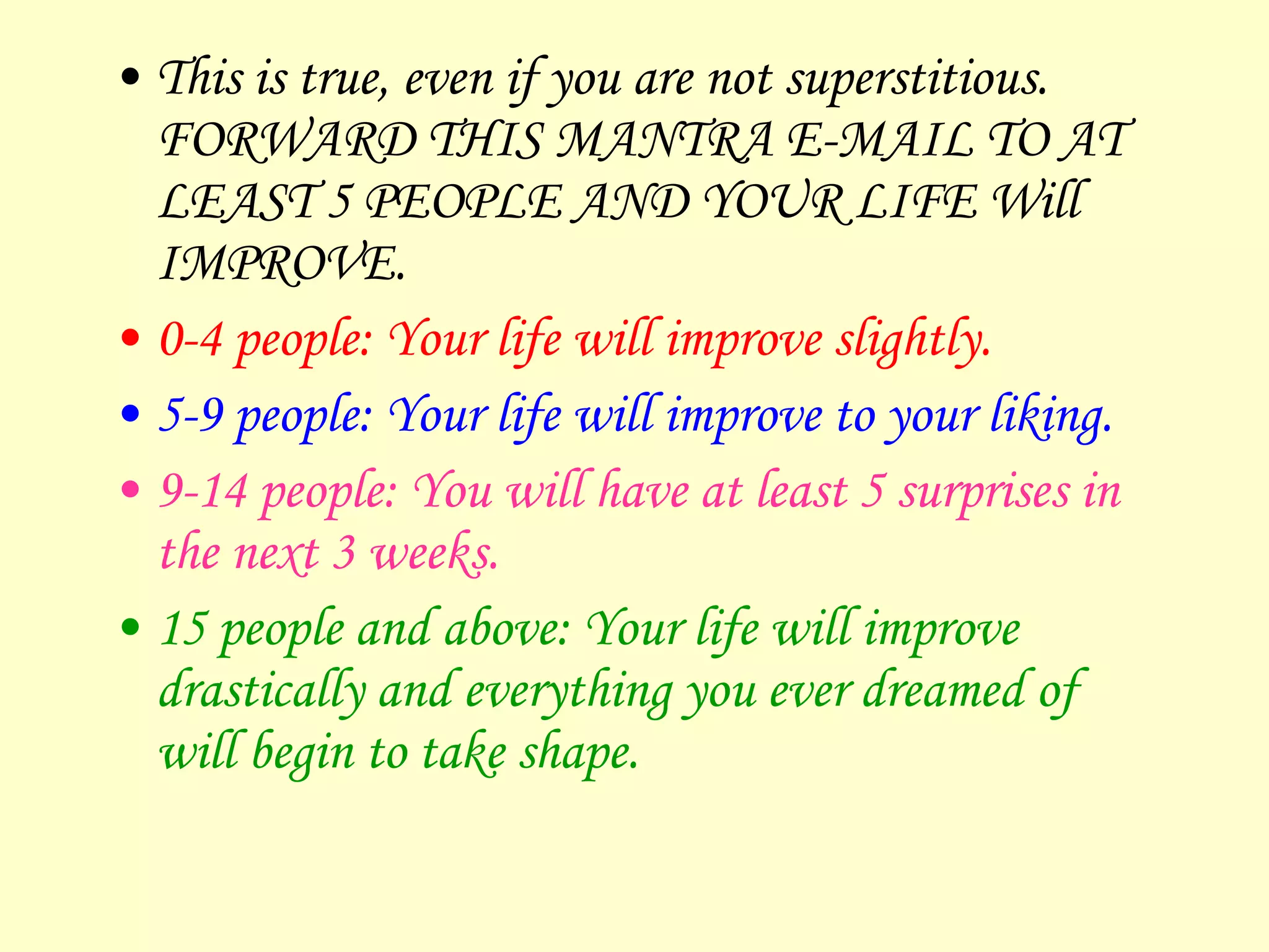 This is true, even if you are not superstitious. FORWARD THIS MANTRA E-MAIL TO AT LEAST 5 PEOPLE AND YOUR LIFE Will IMPROVE.  0-4 people: Your life will improve slightly. 5-9 people: Your life will improve to your liking. 9-14 people: You will have at least 5 surprises in the next 3 weeks. 15 people and above: Your life will improve drastically and everything you ever dreamed of will begin to take shape. 