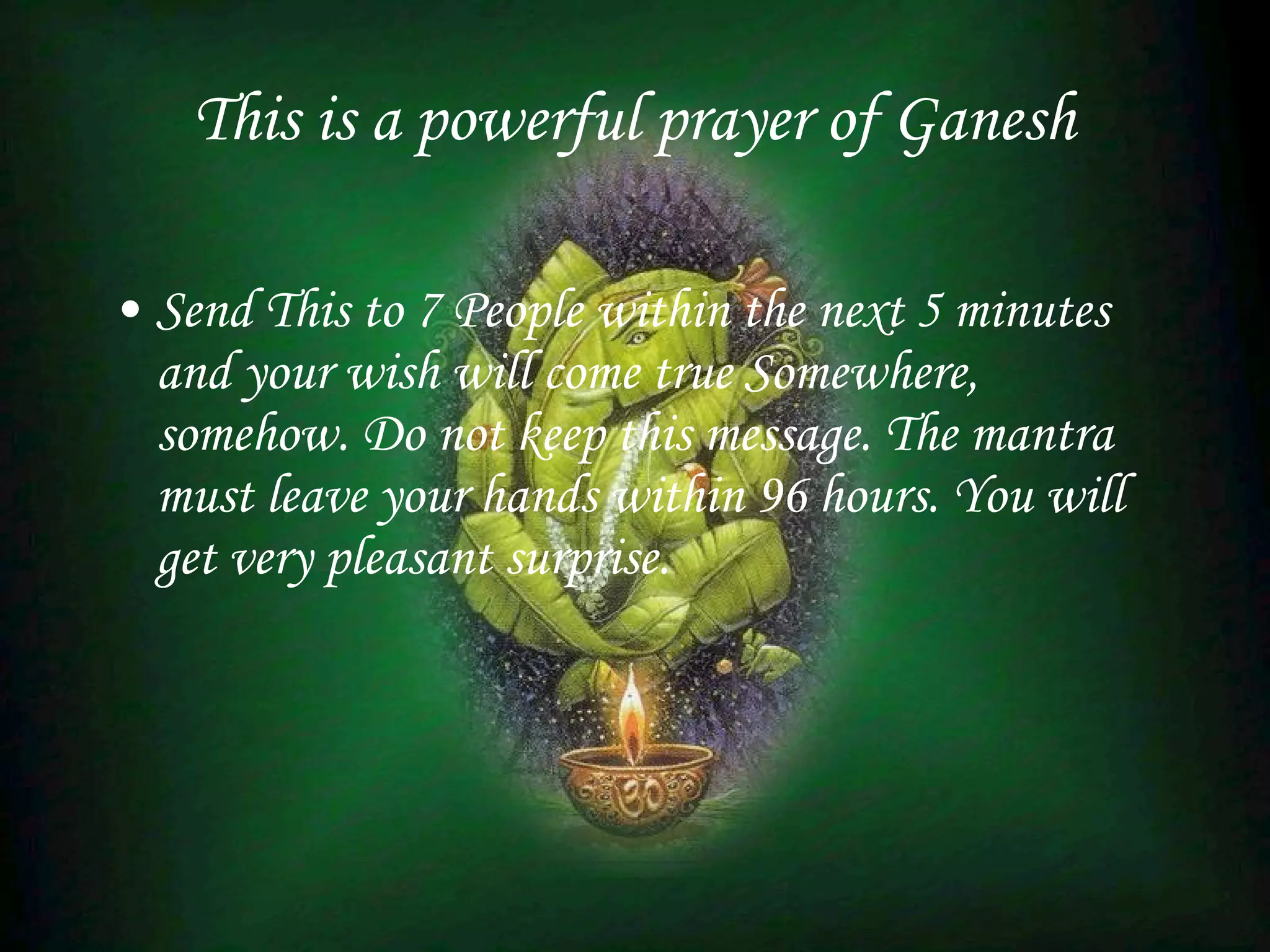 This is a powerful prayer of Ganesh   Send This to 7 People within the next 5 minutes and your wish will come true Somewhere, somehow. Do not keep this message. The mantra must leave your hands within 96 hours. You will get very pleasant surprise. 