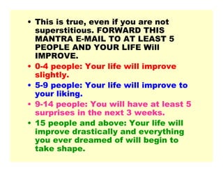 • This is true, even if you are not
superstitious. FORWARD THIS
MANTRA E-MAIL TO AT LEAST 5
PEOPLE AND YOUR LIFE Will
IMPROVE.
• 0-4 people: Your life will improve
slightly.
• 5-9 people: Your life will improve to
your liking.
• 9-14 people: You will have at least 5
surprises in the next 3 weeks.
• 15 people and above: Your life will
improve drastically and everything
you ever dreamed of will begin to
take shape.