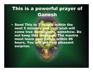 This is a powerful prayer of
Ganesh
• Send This to 7 People within the
next 5 minutes and your wish will
come true Somewhere, somehow. Do
not keep this message. The mantra
must leave your hands within 96
hours. You will get very pleasant
surprise.