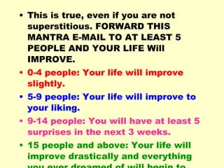 This is true, even if you are not superstitious. FORWARD THIS MANTRA E-MAIL TO AT LEAST 5 PEOPLE AND YOUR LIFE Will IMPROVE.  0-4 people: Your life will improve slightly. 5-9 people: Your life will improve to your liking. 9-14 people: You will have at least 5 surprises in the next 3 weeks. 15 people and above: Your life will improve drastically and everything you ever dreamed of will begin to take shape. 