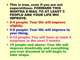 • This is true, even if you are not
  superstitious. FORWARD THIS
  MANTRA E-MAIL TO AT LEAST 5
  PEOPLE AND YOUR LIFE Will
  IMPROVE.
• 0-4 people: Your life will improve
  slightly.
• 5-9 people: Your life will improve to
  your liking.
• 9-14 people: You will have at least 5
  surprises in the next 3 weeks.
• 15 people and above: Your life will
  improve drastically and everything
  you ever dreamed of will begin to
  take shape.
 