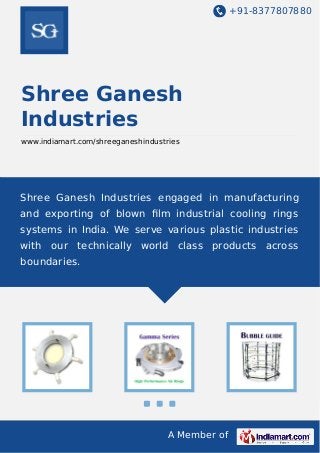 +91-8377807880

Shree Ganesh
Industries
www.indiamart.com/shreeganeshindustries

Shree Ganesh Industries engaged in manufacturing
and exporting of blown ﬁlm industrial cooling rings
systems in India. We serve various plastic industries
with our technically world class products across
boundaries.

A Member of

 