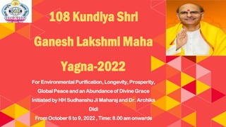 108 Kundiya Shri
Ganesh Lakshmi Maha
Yagna-2022
For EnvironmentalPurification,Longevity,Prosperity,
GlobalPeace and an Abundanceof Divine Grace
Initiatedby HH SudhanshuJi Maharaj andDr. Archika
Didi
From October6 to 9, 2022 , Time:8.00 am onwards
 