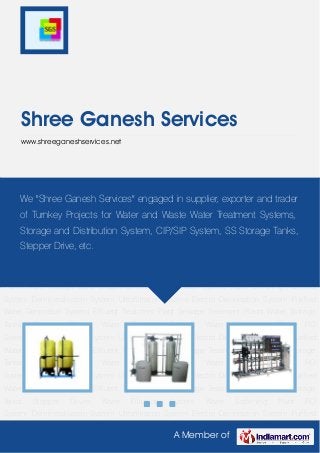 A Member of
Shree Ganesh Services
www.shreeganeshservices.net
Water Filtration System Water Softening Plant RO System Demineralisation System Ultrafiltration
System Electro Deionisation System Purified Water Generation System Effluent Treatment
Plant Sewage Treatment Plants Water Storage Tanks Stepper Drives Water Filtration
System Water Softening Plant RO System Demineralisation System Ultrafiltration System Electro
Deionisation System Purified Water Generation System Effluent Treatment Plant Sewage
Treatment Plants Water Storage Tanks Stepper Drives Water Filtration System Water Softening
Plant RO System Demineralisation System Ultrafiltration System Electro Deionisation
System Purified Water Generation System Effluent Treatment Plant Sewage Treatment
Plants Water Storage Tanks Stepper Drives Water Filtration System Water Softening Plant RO
System Demineralisation System Ultrafiltration System Electro Deionisation System Purified
Water Generation System Effluent Treatment Plant Sewage Treatment Plants Water Storage
Tanks Stepper Drives Water Filtration System Water Softening Plant RO
System Demineralisation System Ultrafiltration System Electro Deionisation System Purified
Water Generation System Effluent Treatment Plant Sewage Treatment Plants Water Storage
Tanks Stepper Drives Water Filtration System Water Softening Plant RO
System Demineralisation System Ultrafiltration System Electro Deionisation System Purified
Water Generation System Effluent Treatment Plant Sewage Treatment Plants Water Storage
Tanks Stepper Drives Water Filtration System Water Softening Plant RO
System Demineralisation System Ultrafiltration System Electro Deionisation System Purified
We "Shree Ganesh Services" engaged in supplier, exporter and trader
of Turnkey Projects for Water and Waste Water Treatment Systems,
Storage and Distribution System, CIP/SIP System, SS Storage Tanks,
Stepper Drive, etc.
 