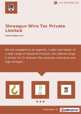 +91-9643205734
A Member of
Shreegun Wire Tec Private
Limited
www.shreegun.com
We are engaged as an exporter, trader and dealer of
a wide range of Industrial Products. Our oﬀered range
is known for its features like corrosion resistance and
high strength.
 