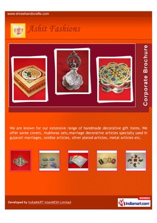 We are known for our extensive range of handmade decorative gift items. We
offer saree covers, mukhwas sets,marriage decorative articles specially used in
gujarati marriages, oxidise articles, silver plated articles, metal articles etc.
 