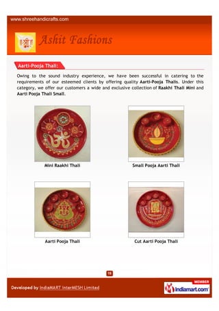Aarti-Pooja Thali:

Owing to the sound industry experience, we have been successful in catering to the
requirements of our esteemed clients by offering quality Aarti-Pooja Thalis. Under this
category, we offer our customers a wide and exclusive collection of Raakhi Thali Mini and
Aarti Pooja Thali Small.




             Mini Raakhi Thali                         Small Pooja Aarti Thali




             Aarti Pooja Thali                          Cut Aarti Pooja Thali
 
