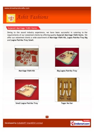 Gujarati Marriage Vidhi Items:

Owing to the sound industry experience, we have been successful in catering to the
requirements of our esteemed clients by offering quality Gujarati Marriage Vidhi Items. We
offer our esteemed clients a wide assortment of Marriage Vidhi Kit, Lagna Patrika Tray Big
and Lagna Patrika Trey Small.




            Marriage Vidhi Kit                         Big Lagna Patrika Tray




         Small Lagna Patrika Trey                           Tagar Na Har
 