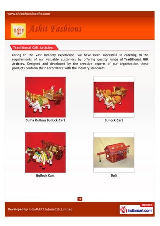 Traditional Gift Articles:

Owing to the vast industry experience, we have been successful in catering to the
requirements of our valuable customers by offering quality range of Traditional Gift
Articles. Designed and developed by the creative experts of our organization, these
products conform their accordance with the industry standards.




        Dulha Dulhan Bullock Cart                       Bullock Cart




              Bullock Cart                                  Doli
 
