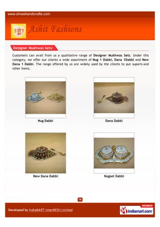 Designer Mukhwas Sets:

Customers can avail from us a qualitative range of Designer Mukhwas Sets. Under this
category, we offer our clients a wide assortment of Nug 1 Dabbi, Dana 1Dabbi and New
Dana 1 Dabbi. The range offered by us are widely used by the clients to put suparis and
other items.




                Nug Dabbi                                  Dana Dabbi




             New Dana Dabbi                               Nugset Dabbi
 