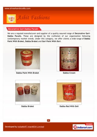 Decorative Gori-Dabba Pavali:

We are a reputed manufacturer and supplier of a quality assured range of Decorative Gori-
Dabba Pavalis. These are designed by the craftsmen of our organization following
contemporary market trends. Under this category, we offer clients a wide range of Dabba
Paint With Broket, Dabba Broket and Gori Paint With Dori.




         Dabba Paint With Broket                           Dabba Cream




              Dabba Broket                              Dabba Red With Doli
 