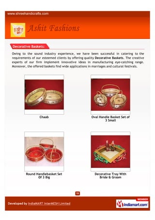 Decorative Baskets:

Owing to the sound industry experience, we have been successful in catering to the
requirements of our esteemed clients by offering quality Decorative Baskets. The creative
experts of our firm implement innovative ideas in manufacturing eye-catching range.
Moreover, the offered baskets find wide applications in marriages and cultural festivals.




                  Chaab                              Oval Handle Basket Set of
                                                             3 Small




         Round Handlebasket Set                        Decorative Tray With
                Of 3 Big                                  Bride & Groom
 